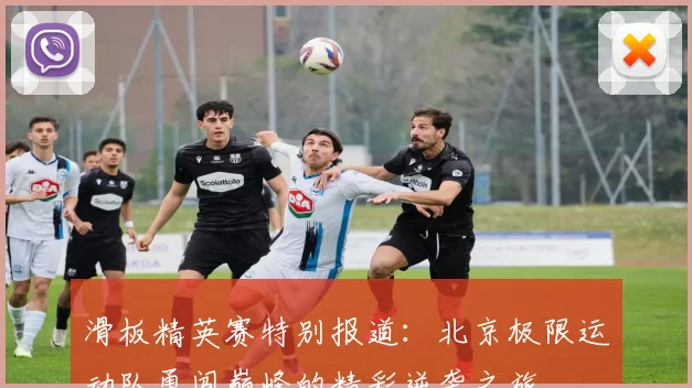 滑板精英赛特别报道：北京极限运动队勇闯巅峰的精彩逆袭之旅