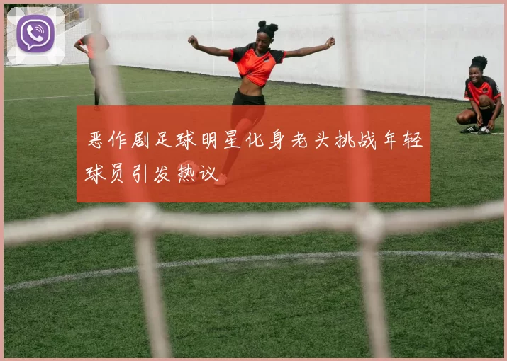 恶作剧足球明星化身老头挑战年轻球员引发热议
