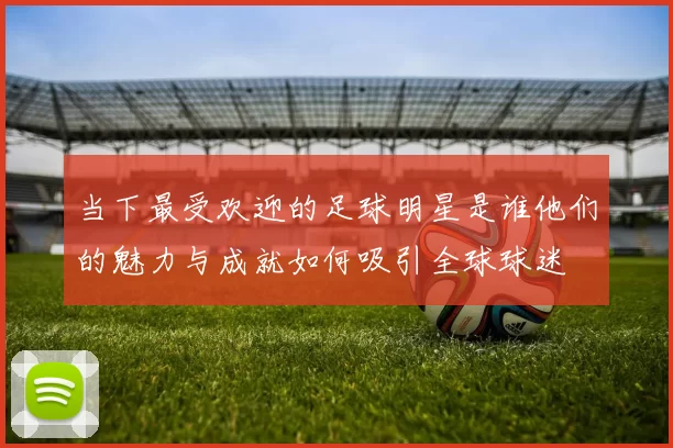 当下最受欢迎的足球明星是谁他们的魅力与成就如何吸引全球球迷