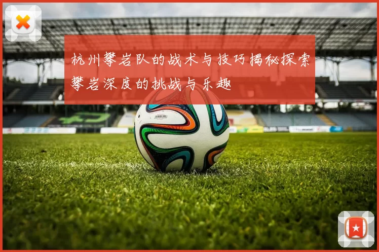 杭州攀岩队的战术与技巧揭秘探索攀岩深度的挑战与乐趣