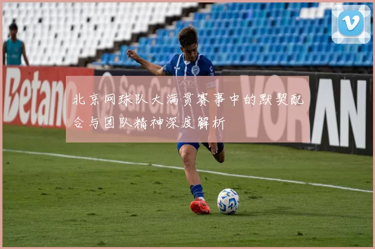 北京网球队大满贯赛事中的默契配合与团队精神深度解析