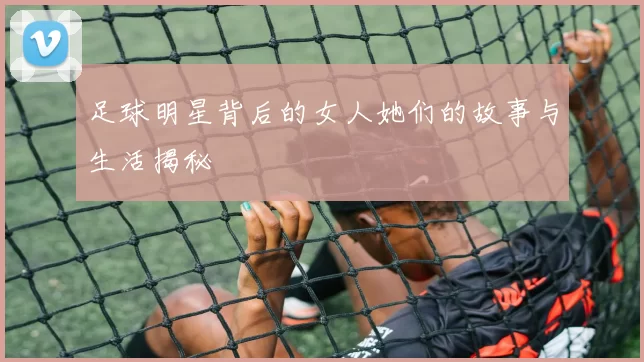 足球明星背后的女人她们的故事与生活揭秘