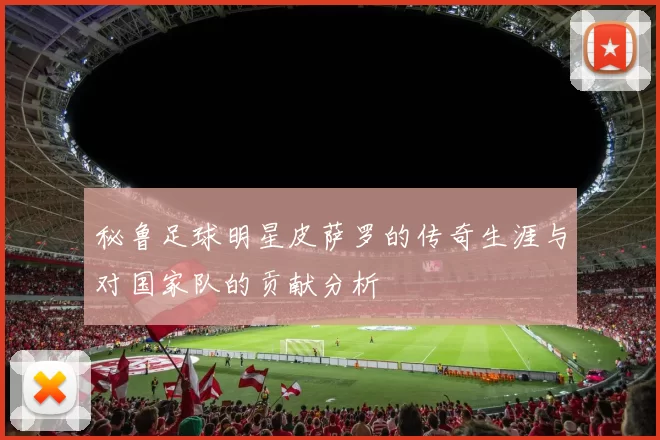 秘鲁足球明星皮萨罗的传奇生涯与对国家队的贡献分析