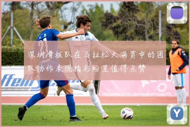 深圳滑板队在马拉松大满贯中的团队协作表现精彩纷呈值得点赞