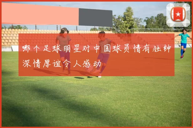 哪个足球明星对中国球员情有独钟深情厚谊令人感动