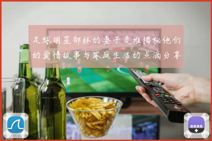 足球明星郜林的妻子是谁揭秘他们的爱情故事与家庭生活的点滴分享