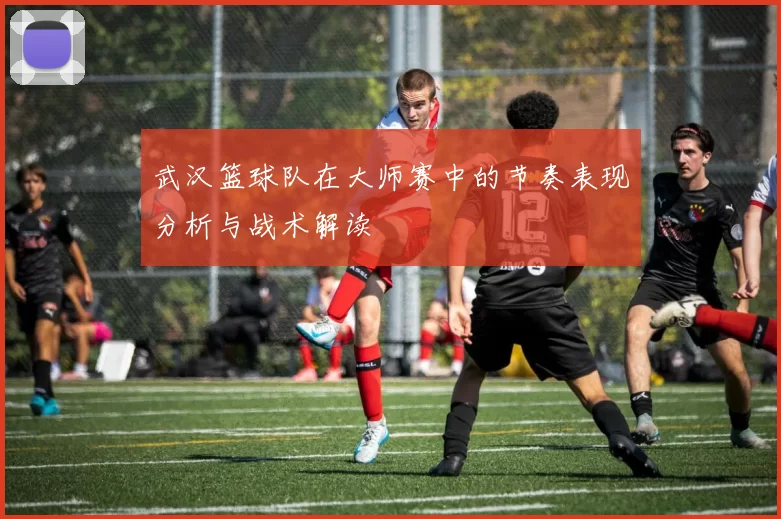 武汉篮球队在大师赛中的节奏表现分析与战术解读