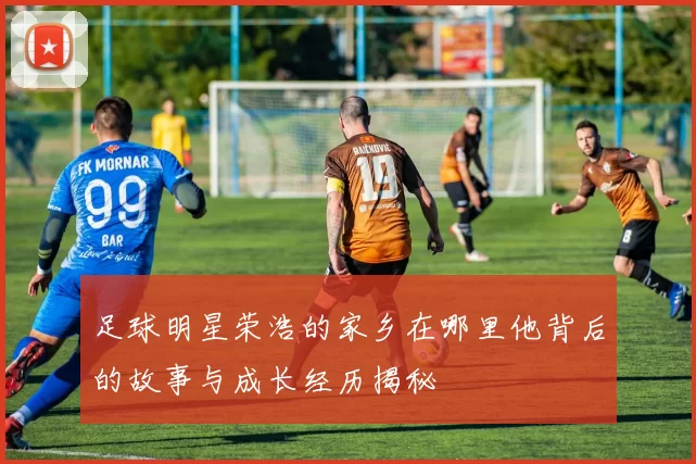 足球明星荣浩的家乡在哪里他背后的故事与成长经历揭秘
