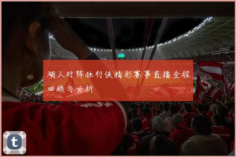 湖人对阵独行侠精彩赛事直播全程回顾与分析