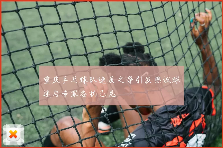 重庆乒乓球队速度之争引发热议球迷与专家各执己见
