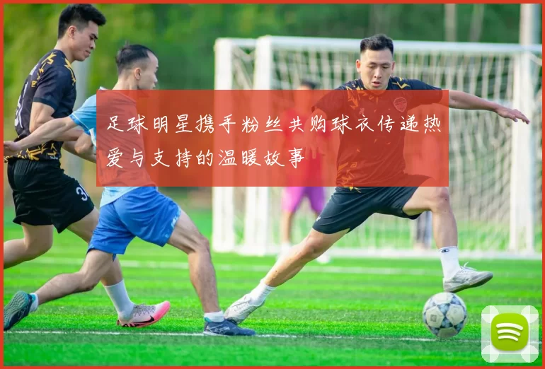 足球明星携手粉丝共购球衣传递热爱与支持的温暖故事
