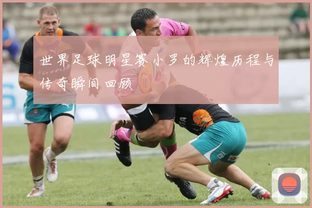 世界足球明星赛小罗的辉煌历程与传奇瞬间回顾