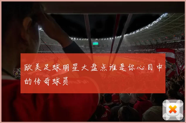 欧美足球明星大盘点谁是你心目中的传奇球员