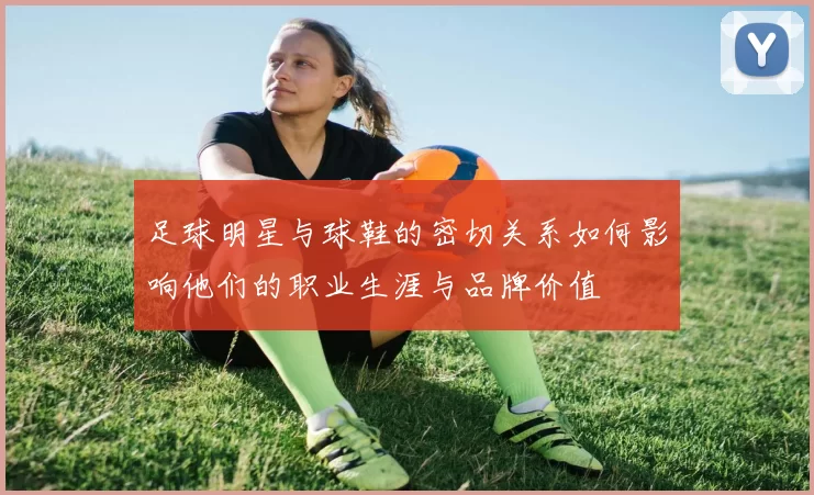 足球明星与球鞋的密切关系如何影响他们的职业生涯与品牌价值