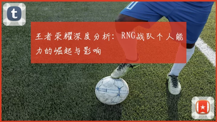 王者荣耀深度分析：RNG战队个人能力的崛起与影响