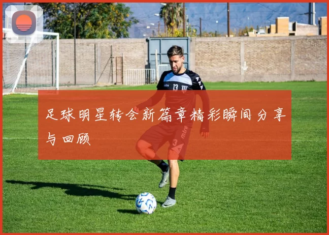足球明星转会新篇章精彩瞬间分享与回顾