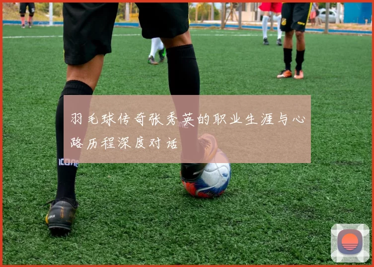 羽毛球传奇张秀英的职业生涯与心路历程深度对话
