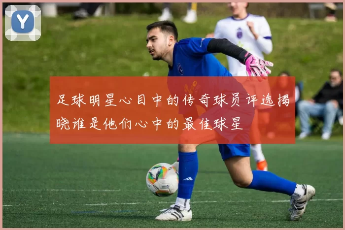 足球明星心目中的传奇球员评选揭晓谁是他们心中的最佳球星