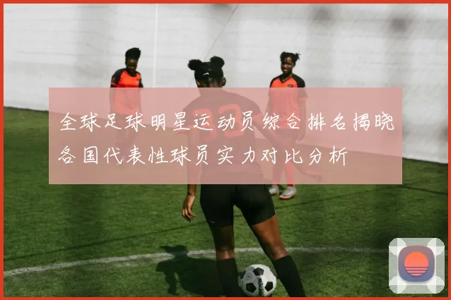 全球足球明星运动员综合排名揭晓各国代表性球员实力对比分析