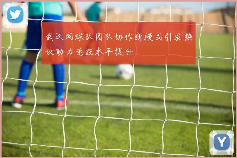 武汉网球队团队协作新模式引发热议助力竞技水平提升