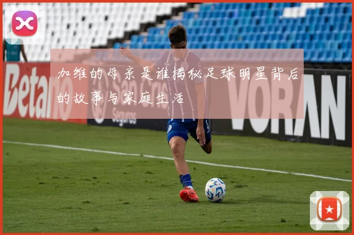加维的母亲是谁揭秘足球明星背后的故事与家庭生活