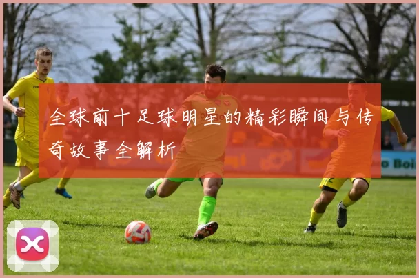 全球前十足球明星的精彩瞬间与传奇故事全解析