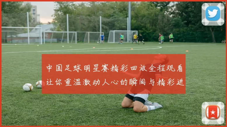 中国足球明星赛精彩回放全程观看让你重温激动人心的瞬间与精彩进球
