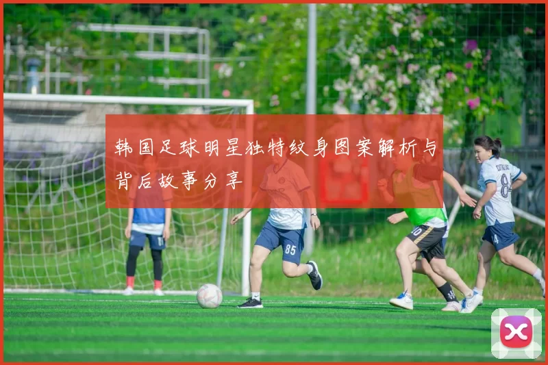韩国足球明星独特纹身图案解析与背后故事分享