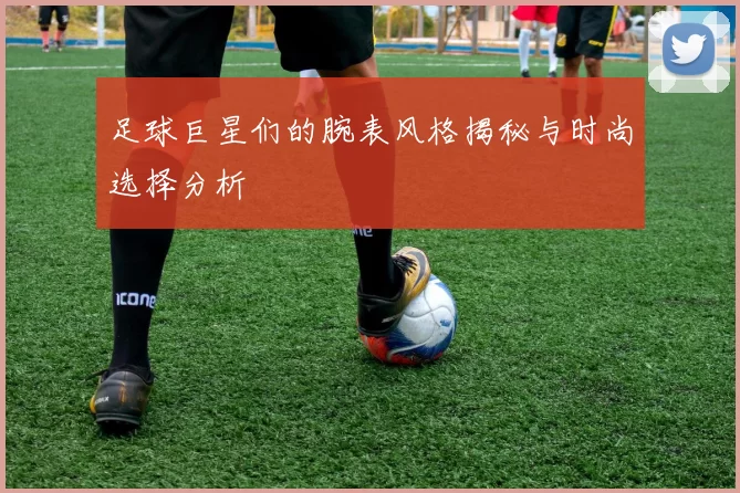 足球巨星们的腕表风格揭秘与时尚选择分析