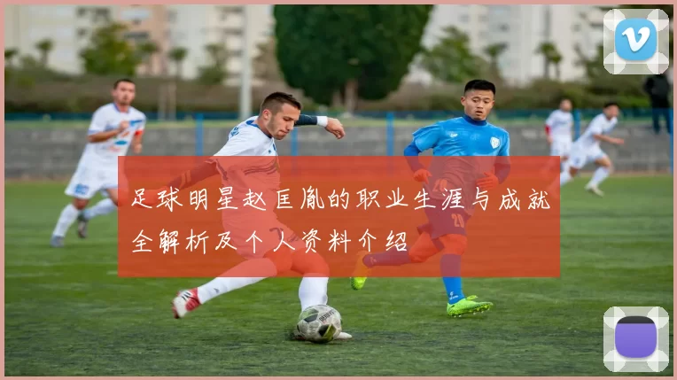 足球明星赵匡胤的职业生涯与成就全解析及个人资料介绍