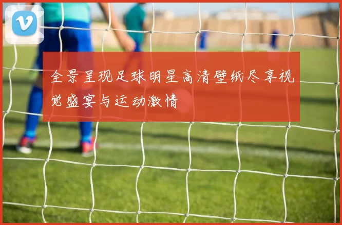 全景呈现足球明星高清壁纸尽享视觉盛宴与运动激情