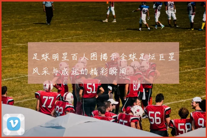 足球明星百人图揭示全球足坛巨星风采与成就的精彩瞬间