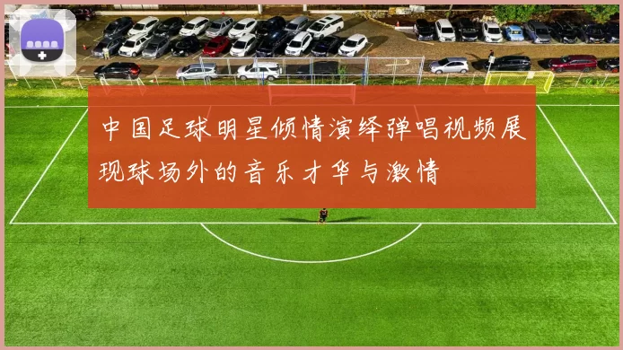 中国足球明星倾情演绎弹唱视频展现球场外的音乐才华与激情