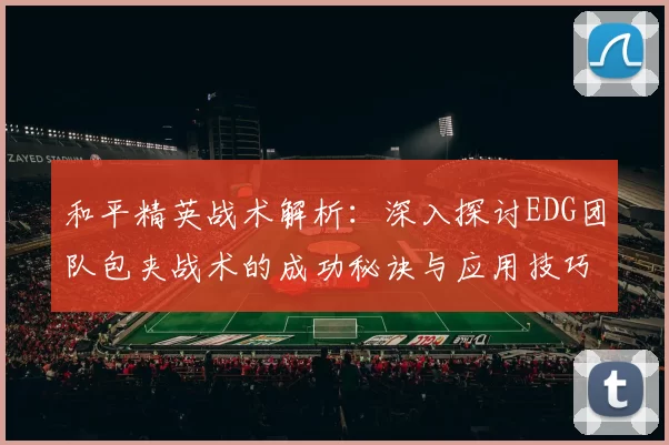 和平精英战术解析：深入探讨EDG团队包夹战术的成功秘诀与应用技巧