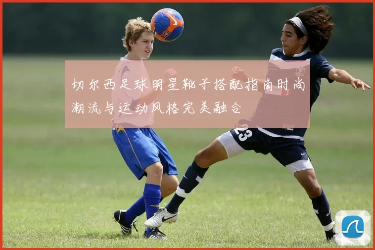 切尔西足球明星靴子搭配指南时尚潮流与运动风格完美融合