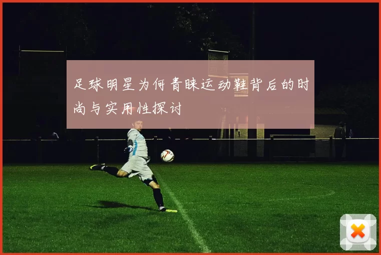 足球明星为何青睐运动鞋背后的时尚与实用性探讨