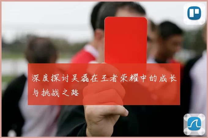 深度探讨吴磊在王者荣耀中的成长与挑战之路
