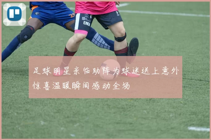 足球明星亲临助阵为球迷送上意外惊喜温暖瞬间感动全场