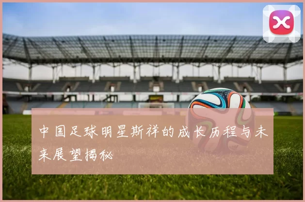 中国足球明星斯祥的成长历程与未来展望揭秘