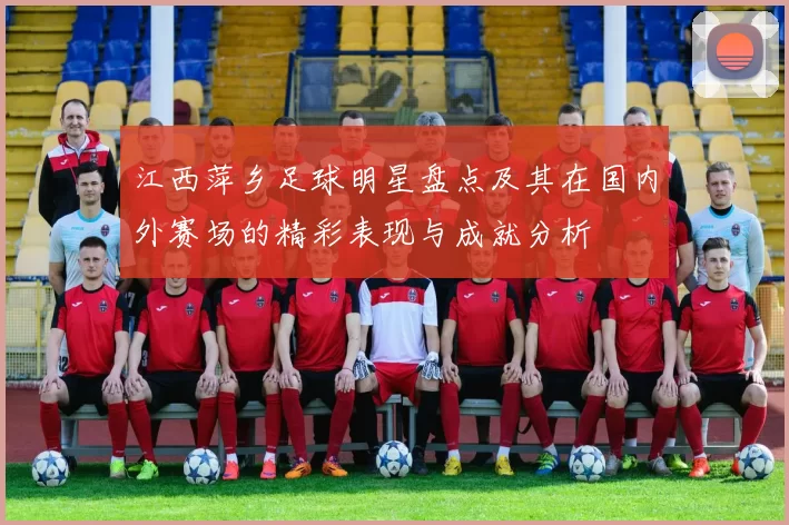 江西萍乡足球明星盘点及其在国内外赛场的精彩表现与成就分析