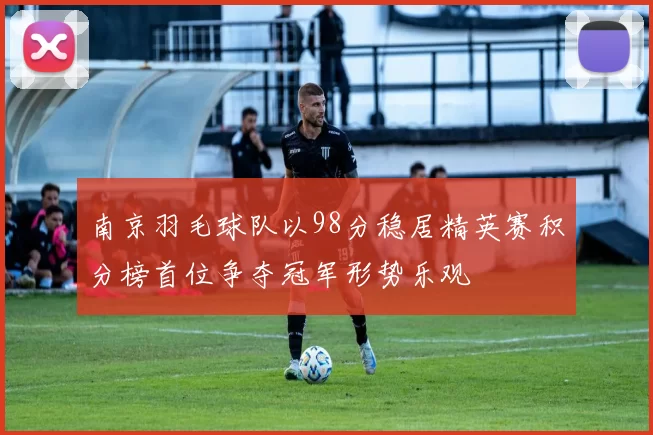 南京羽毛球队以98分稳居精英赛积分榜首位争夺冠军形势乐观