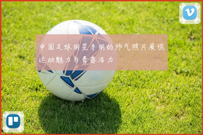 中国足球明星李明的帅气照片展现运动魅力与青春活力