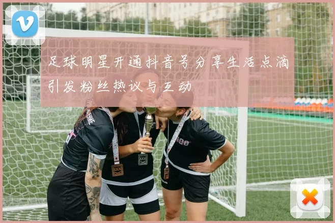 足球明星开通抖音号分享生活点滴引发粉丝热议与互动
