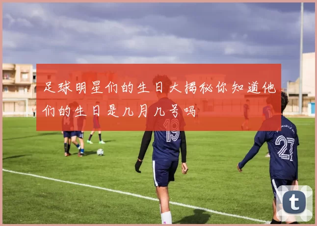 足球明星们的生日大揭秘你知道他们的生日是几月几号吗