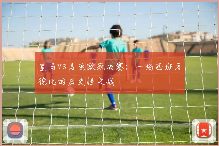皇马vs马竞欧冠决赛：一场西班牙德比的历史性之战