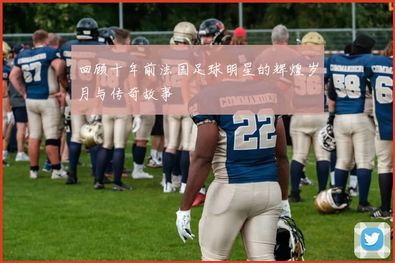 回顾十年前法国足球明星的辉煌岁月与传奇故事
