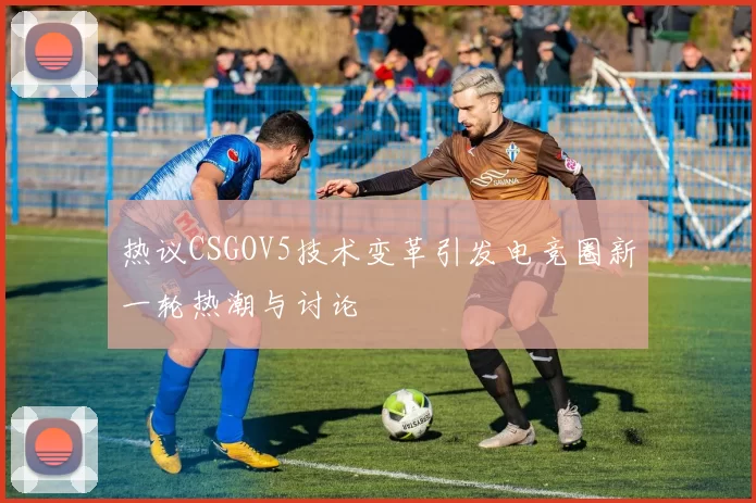 热议CSGOV5技术变革引发电竞圈新一轮热潮与讨论