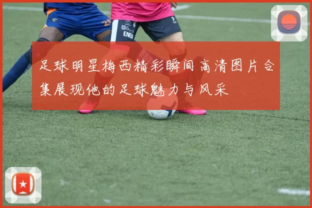 足球明星梅西精彩瞬间高清图片合集展现他的足球魅力与风采