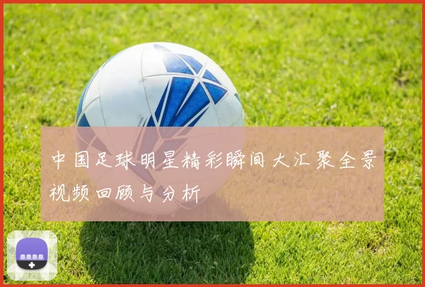 中国足球明星精彩瞬间大汇聚全景视频回顾与分析