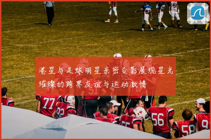 港星与足球明星亲密合影展现星光璀璨的跨界友谊与运动激情